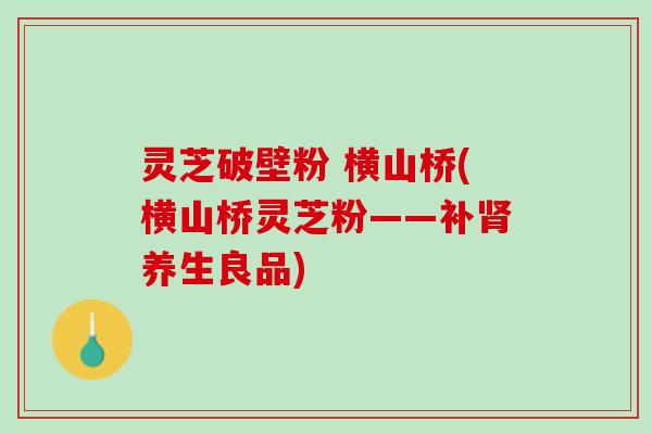 灵芝破壁粉 横山桥(横山桥灵芝粉——补养生良品) 灵芝破壁粉 横山桥(横山桥灵芝粉——补养生良品)