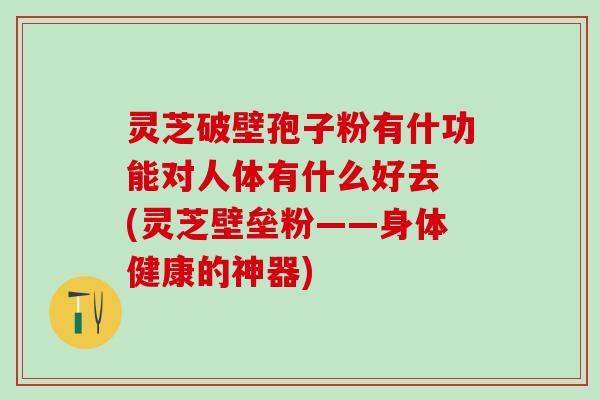 灵芝破壁孢子粉有什功能对人体有什么好去 (灵芝壁垒粉——身体健康的神器)