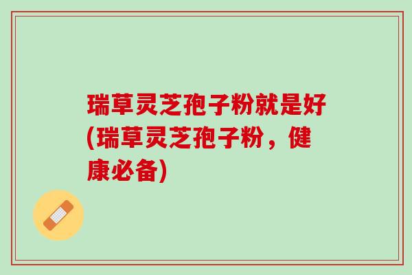 瑞草灵芝孢子粉就是好(瑞草灵芝孢子粉，健康必备)