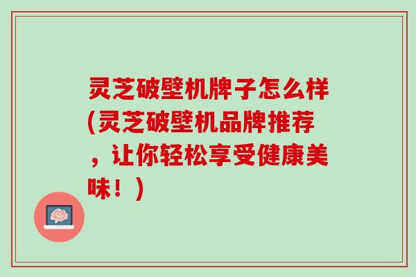灵芝破壁机牌子怎么样(灵芝破壁机品牌推荐，让你轻松享受健康美味！)