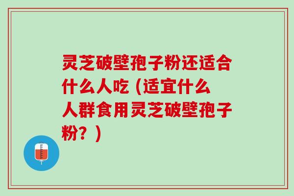 灵芝破壁孢子粉还适合什么人吃 (适宜什么人群食用灵芝破壁孢子粉？)