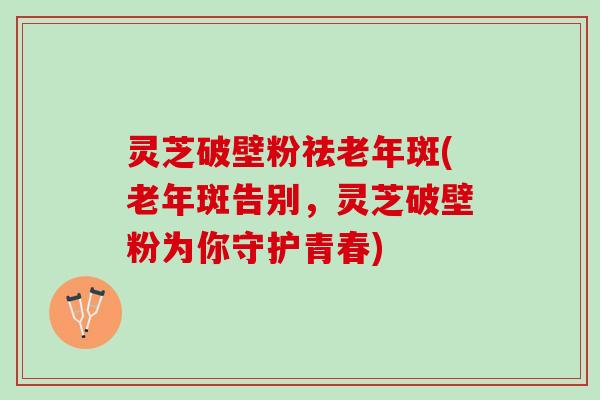 灵芝破壁粉祛老年斑(老年斑告别，灵芝破壁粉为你守护青春)