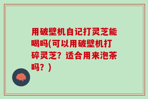 用破壁机自记打灵芝能喝吗(可以用破壁机打碎灵芝?适合用来泡茶吗?) 用破壁机自记打灵芝能喝吗(可以用破壁机打碎灵芝?适合用来泡茶吗?)