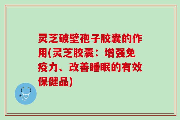 灵芝破壁孢子胶囊的作用(灵芝胶囊：增强免疫力、改善睡眠的有效保健品)