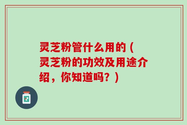 灵芝粉管什么用的 (灵芝粉的功效及用途介绍,你知道吗?) 灵芝粉管什么用的 (灵芝粉的功效及用途介绍,你知道吗?)