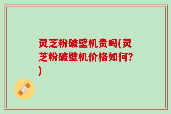 灵芝粉破壁机贵吗(灵芝粉破壁机价格如何？)