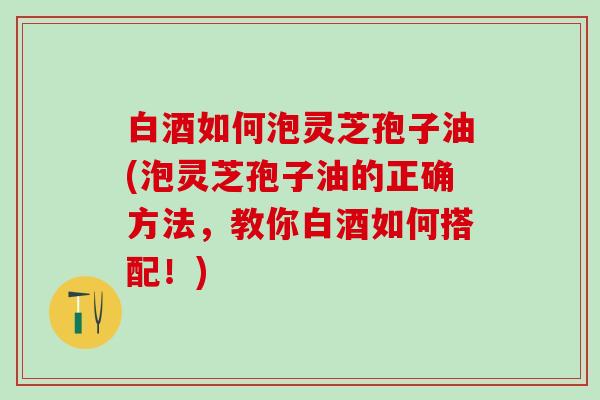 白酒如何泡灵芝孢子油(泡灵芝孢子油的正确方法，教你白酒如何搭配！)