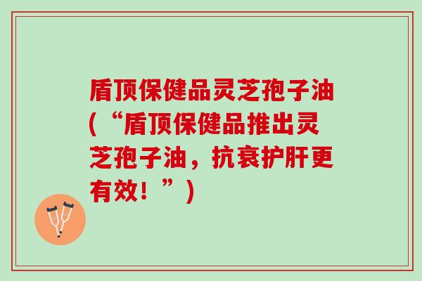 盾顶保健品灵芝孢子油(“盾顶保健品推出灵芝孢子油，抗衰更有效！”)