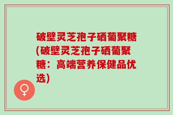 破壁灵芝孢子硒葡聚糖(破壁灵芝孢子硒葡聚糖:高端营养保健品优选) 破壁灵芝孢子硒葡聚糖(破壁灵芝孢子硒葡聚糖:高端营养保健品优选)