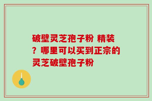 破壁灵芝孢子粉 精装?哪里可以买到正宗的灵芝破壁孢子粉 破壁灵芝孢子粉 精装?哪里可以买到正宗的灵芝破壁孢子粉