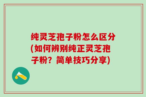 纯灵芝孢子粉怎么区分(如何辨别纯正灵芝孢子粉？简单技巧分享)