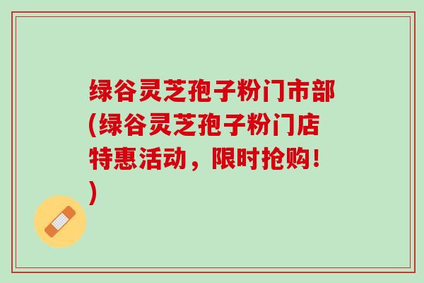绿谷灵芝孢子粉门市部(绿谷灵芝孢子粉门店特惠活动，限时抢购！)