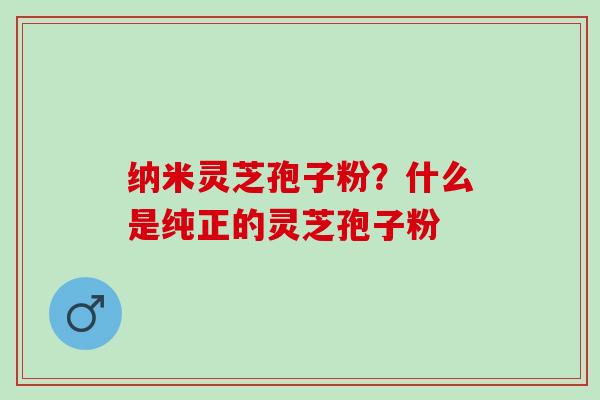 纳米灵芝孢子粉?什么是纯正的灵芝孢子粉 纳米灵芝孢子粉?什么是纯正的灵芝孢子粉