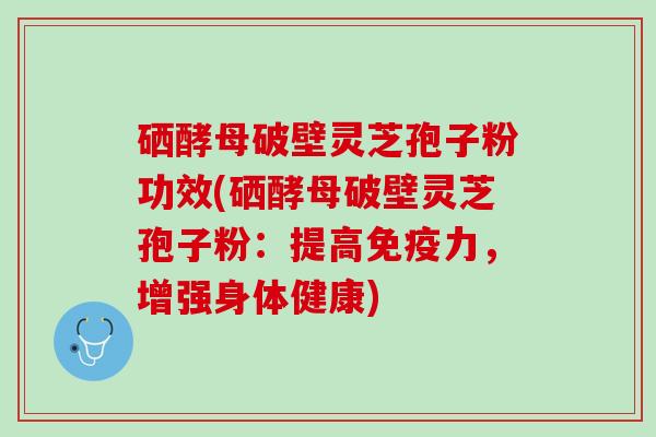 硒酵母破壁灵芝孢子粉功效(硒酵母破壁灵芝孢子粉：提高免疫力，增强身体健康)
