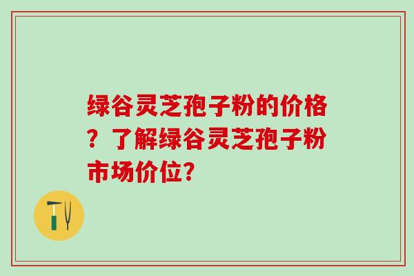 绿谷灵芝孢子粉的价格？了解绿谷灵芝孢子粉市场价位？