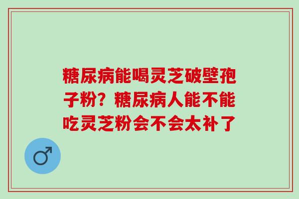 糖尿病能喝灵芝破壁孢子粉？糖尿病人能不能吃灵芝粉会不会太补了