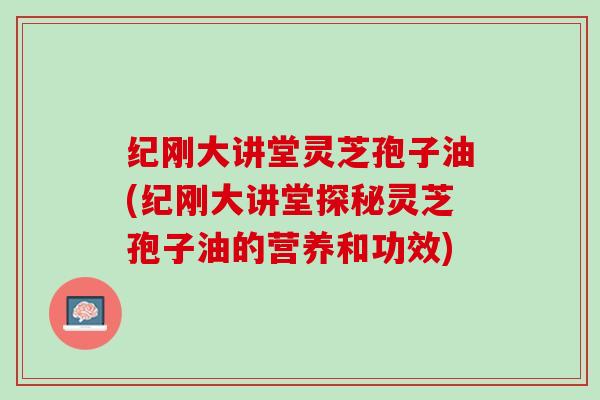 纪刚大讲堂灵芝孢子油(纪刚大讲堂探秘灵芝孢子油的营养和功效)