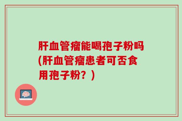 肝血管瘤能喝孢子粉吗(肝血管瘤患者可否食用孢子粉？)