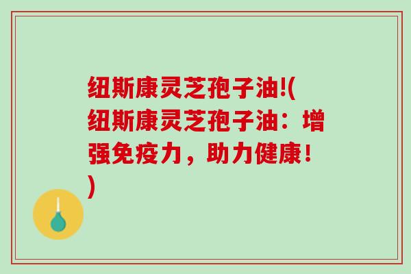 纽斯康灵芝孢子油!(纽斯康灵芝孢子油：增强免疫力，助力健康！)