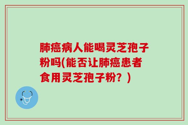 肺癌病人能喝灵芝孢子粉吗(能否让肺癌患者食用灵芝孢子粉？)