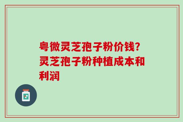 粤微灵芝孢子粉价钱？灵芝孢子粉种植成本和利润
