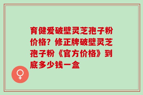 育健爱破壁灵芝孢子粉价格？修正牌破壁灵芝孢子粉《官方价格》到底多少钱一盒