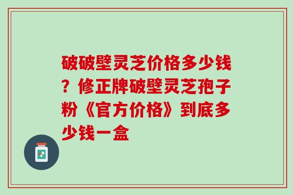 破破壁灵芝价格多少钱？修正牌破壁灵芝孢子粉《官方价格》到底多少钱一盒