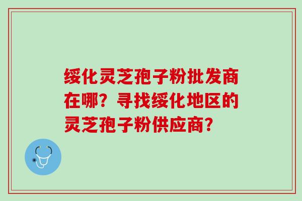 绥化灵芝孢子粉批发商在哪？寻找绥化地区的灵芝孢子粉供应商？