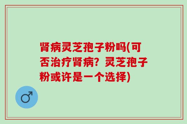 肾病灵芝孢子粉吗(可否治疗肾病？灵芝孢子粉或许是一个选择)