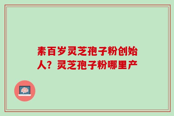 素百岁灵芝孢子粉创始人？灵芝孢子粉哪里产