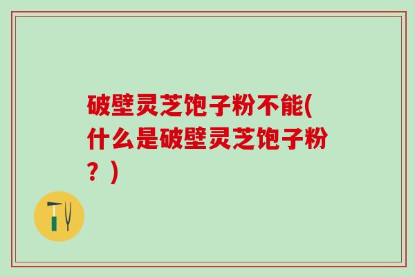 破壁灵芝饱子粉不能(什么是破壁灵芝饱子粉？)