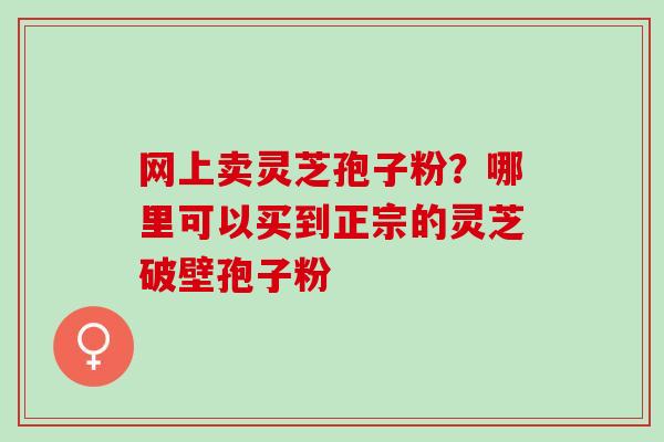 网上卖灵芝孢子粉？哪里可以买到正宗的灵芝破壁孢子粉