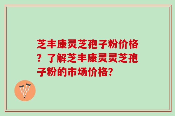 芝丰康灵芝孢子粉价格？了解芝丰康灵灵芝孢子粉的市场价格？