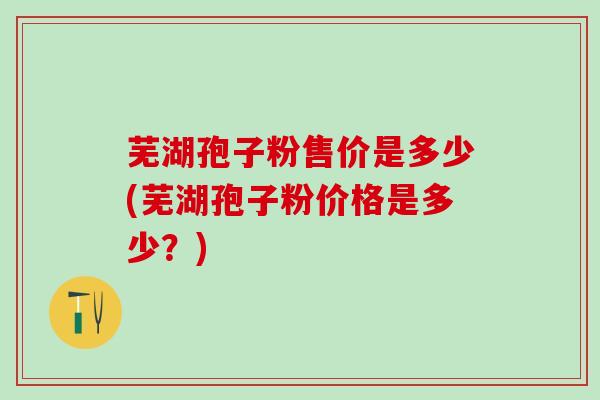 芜湖孢子粉售价是多少(芜湖孢子粉价格是多少？)
