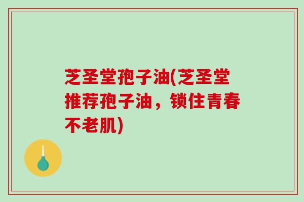 芝圣堂孢子油(芝圣堂推荐孢子油，锁住青春不老肌)