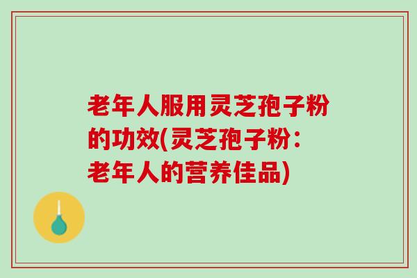 老年人服用灵芝孢子粉的功效(灵芝孢子粉：老年人的营养佳品)