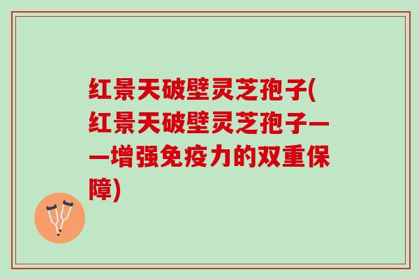 红景天破壁灵芝孢子(红景天破壁灵芝孢子——增强免疫力的双重保障)