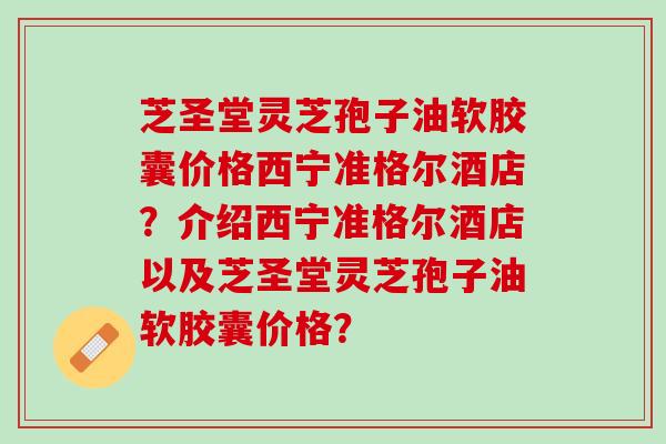 芝圣堂灵芝孢子油软胶囊价格西宁准格尔酒店？介绍西宁准格尔酒店以及芝圣堂灵芝孢子油软胶囊价格？