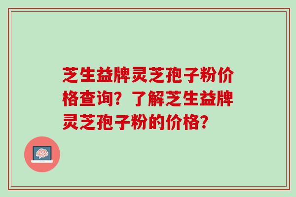 芝生益牌灵芝孢子粉价格查询？了解芝生益牌灵芝孢子粉的价格？