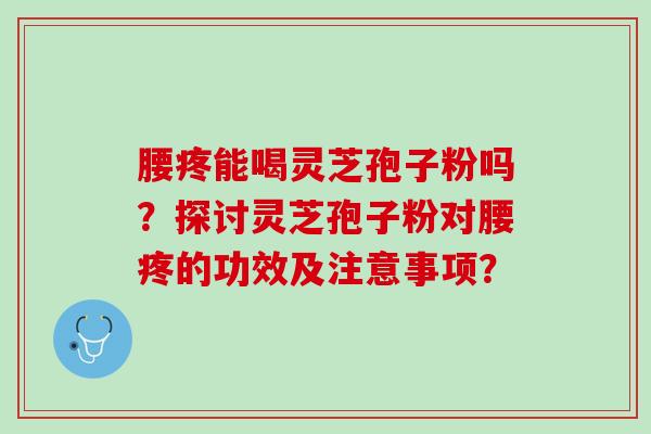 腰疼能喝灵芝孢子粉吗？探讨灵芝孢子粉对腰疼的功效及注意事项？