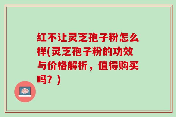 红不让灵芝孢子粉怎么样(灵芝孢子粉的功效与价格解析，值得购买吗？)