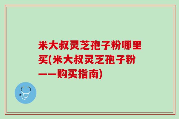 米大叔灵芝孢子粉哪里买(米大叔灵芝孢子粉——购买指南)