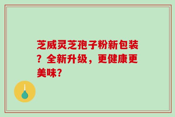 芝威灵芝孢子粉新包装？全新升级，更健康更美味？