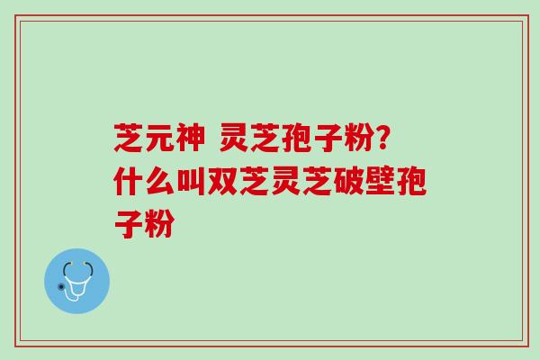 芝元神 灵芝孢子粉？什么叫双芝灵芝破壁孢子粉