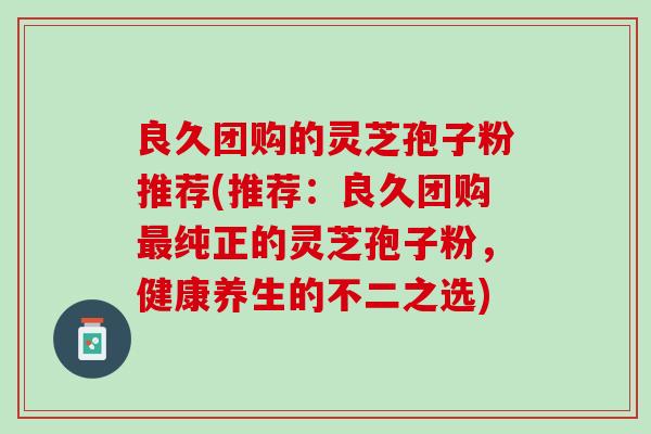 良久团购的灵芝孢子粉推荐(推荐：良久团购最纯正的灵芝孢子粉，健康养生的不二之选)