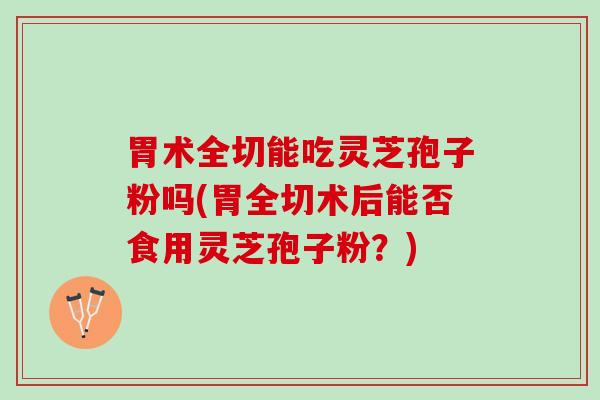 胃术全切能吃灵芝孢子粉吗(胃全切术后能否食用灵芝孢子粉？)