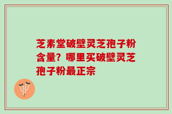 芝素堂破壁灵芝孢子粉含量？哪里买破壁灵芝孢子粉最正宗