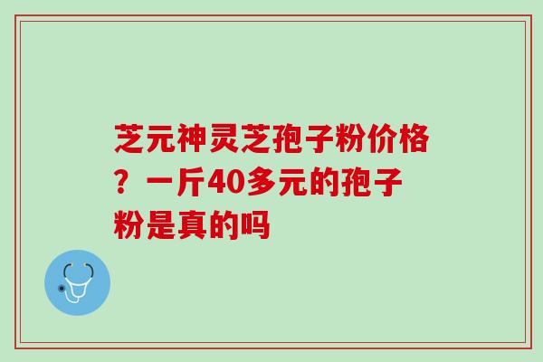 芝元神灵芝孢子粉价格？一斤40多元的孢子粉是真的吗