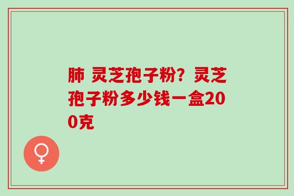 肺 灵芝孢子粉？灵芝孢子粉多少钱一盒200克