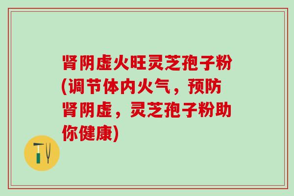 肾阴虚火旺灵芝孢子粉(调节体内火气，预防肾阴虚，灵芝孢子粉助你健康)